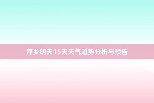 萍乡明天15天天气趋势分析与预告